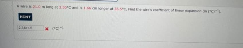 A wire is 21.0 m long at 3.50°C and is 1.66 cm longer at 36.5°C. Find the wire's coefficient of linear expansion (in (°C)-¹).
HINT
2.34e+-5
X (°C)-¹