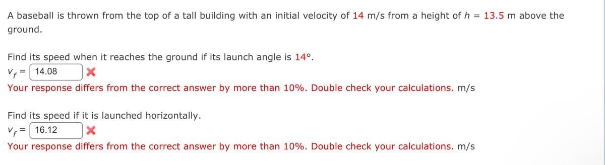 A baseball is thrown from the top of a tall building with an initial velocity of 14 m/s from a height of h = 13.5 m above the
ground.
Find its speed when it reaches the ground if its launch angle is 14°.
Vf=
14.08
Your response differs from the correct answer by more than 10%. Double check your calculations. m/s
=
Find its speed if it is launched horizontally.
Vf= 16.12
X
Your response differs from the correct answer by more than 10%. Double check your calculations. m/s