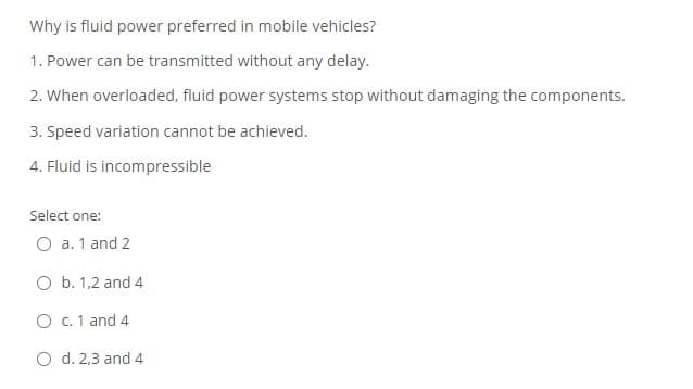 Why is fluid power preferred in mobile vehicles?
1. Power can be transmitted without any delay.
2. When overloaded, fluid power systems stop without damaging the components.
3. Speed variation cannot be achieved.
4. Fluid is incompressible
Select one:
O a. 1 and 2
O b. 1,2 and 4
O c. 1 and 4
d. 2,3 and 4
