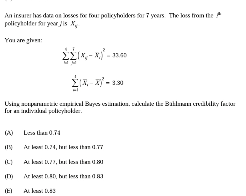 An insurer has data on losses for four policyholders for 7 years. The loss from the fth
policyholder for year j is X.
You are given:
4 7
E{X, - x,)' =
=1 j=l
É(X,- xỷ = 3.30
Using nonparametric empirical Bayes estimation, calculate the Bühlmann credibility factor
for an individual policyholder.
(A)
Less than 0.74
(B)
At least 0.74, but less than 0.77
(C)
At least 0.77, but less than 0.80
(D)
At least 0.80, but less than 0.83
(E)
At least 0.83
