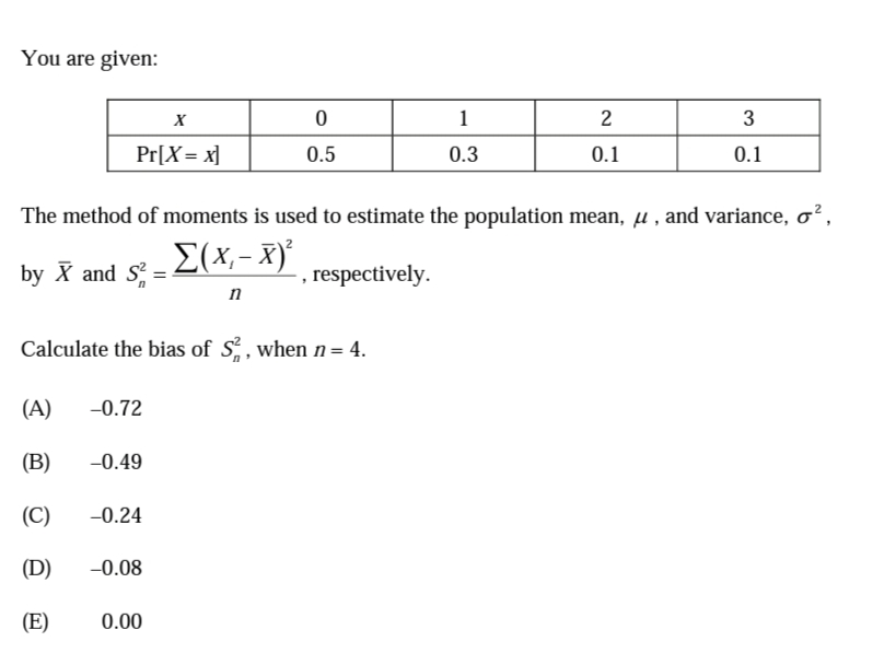 You are given:
1
2
3
Pr[X = x]
0.5
0.3
0.1
0.1
The method of moments is used to estimate the population mean, u , and variance, o?,
{(x,- x)°
by X and S
, respectively.
n
Calculate the bias of S, when n= 4.
(A)
-0.72
(B)
-0.49
(C)
-0.24
(D)
-0.08
(E)
0.00
