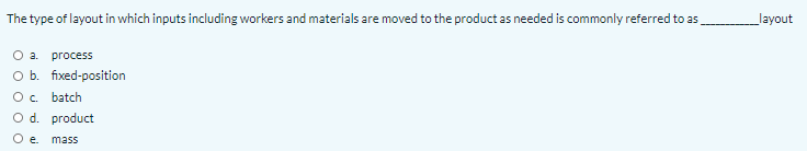 The type of layout in which inputs including workers and materials are moved to the product as needed is commonly referred to as
layout
O a.
process
O b. fixed-position
O. batch
O d. product
O .
mass
