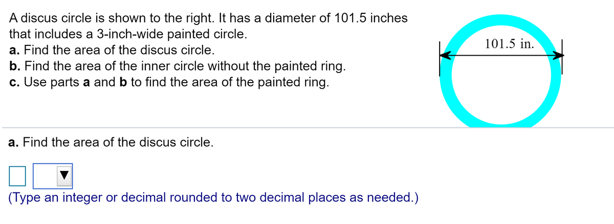 A discus circle is shown to the right. It has a diameter of 101.5 inches
that includes a 3-inch-wide painted circle.
101.5 in.
a. Find the area of the discus circle.
b. Find the area of the inner circle without the painted ring.
c. Use parts a and b to find the area of the painted ring.
a. Find the area of the discus circle.
(Type an integer or decimal rounded to two decimal places as needed.)
