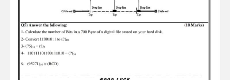 Doap line
Droy lae
Cle md
Cable d
Q5) Answer the following:
(10 Marks)
1-Calculate the number of Bits in a 700 Byte of a digital file stored on your hard disk.
2- Convert 1100101 1 to (?)o
3- (75)= ()2
4- 110111101100111010 = (?he
5- (95271)= (BCD)
