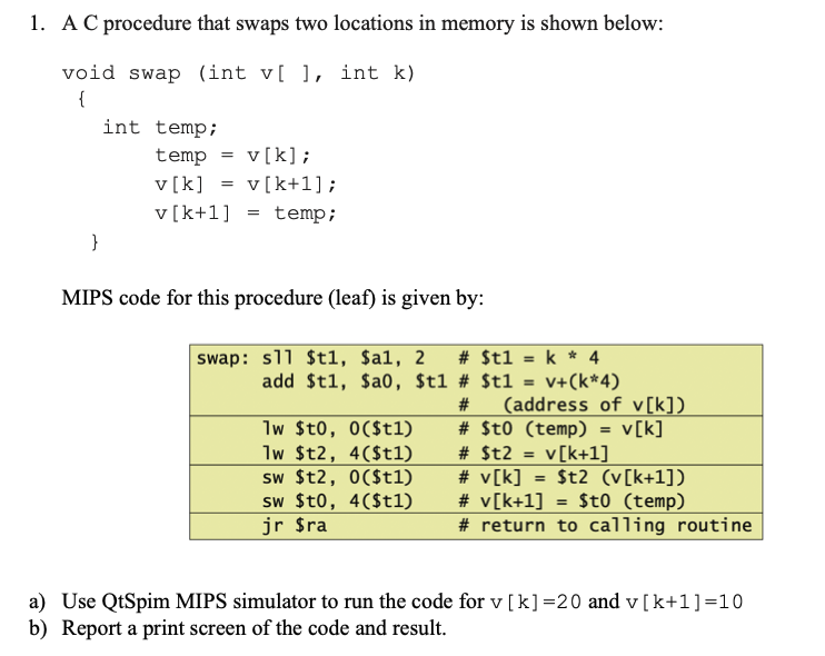 1. A C procedure that swaps two locations in memory is shown below:
void swap (int v[ ], int k)
{
}
int temp;
temp v[k];
v[k] = v[k+1];
v [k+1]
temp;
=
=
MIPS code for this procedure (leaf) is given by:
swap: s11 $t1, $al, 2 # $t1 = k * 4
add $t1, $a0, $t1 # $t1 = v+(k*4)
lw $t0, 0($t1)
lw $t2, 4($t1)
sw $t2, 0($t1)
sw $t0, 4($t1)
jr $ra
# (address of v[k])
# $t0 (temp) = v[k]
# $t2 = v[k+1]
# v[k] =
$t2 (v[k+1])
$t0 (temp)
# v[k+1]
# return to calling routine
a) Use QtSpim MIPS simulator to run the code for v [k] =20 and v[k+1] =10
b) Report a print screen of the code and result.