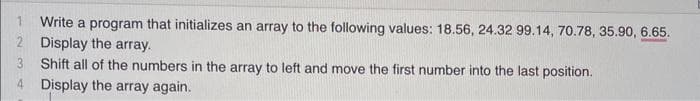 2
3
4
Write a program that initializes an array to the following values: 18.56, 24.32 99.14, 70.78, 35.90, 6.65.
Display the array.
Shift all of the numbers in the array to left and move the first number into the last position.
Display the array again.