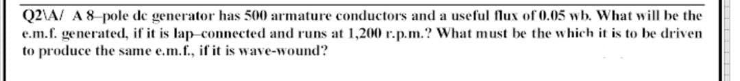 Q2\A/ A 8-pole de generator has 500 armature conductors and a useful flux of 0.05 wb. What will be the
e.m.f. generated, if it is lap-connected and runs at 1,200 r.p.m.? What must be the which it is to be driven
to produce the same e.m.f., if it is wave-wound?
