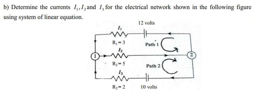 b) Determine the currents I,,1, and I, for the electrical network shown in the following figure
using system of linear equation.
12 volts
R, = 3
Path 1
12
R2= 5
Path 2
13
R2= 2
10 volts
