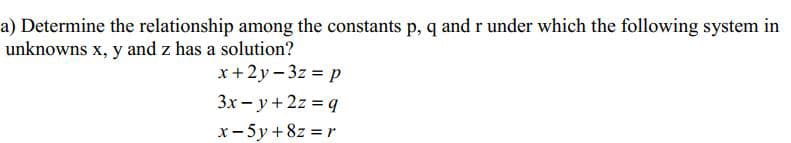 a) Determine the relationship among the constants p, q and r under which the following system in
unknowns x, y and z has a solution?
x+2y - 3z = p
3x - y +2z = q
x- 5y + 8z = r
