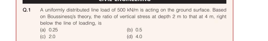 Q.1
A uniformly distributed line load of 500 kN/m is acting on the ground surface. Based
on Boussinesq's theory, the ratio of vertical stress at depth 2 m to that at 4 m, right
below the line of loading, is
(a) 0.25
(c) 2.0
(b) 0.5
(d) 4.0