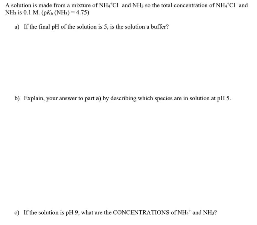 A solution is made from a mixture of NH4Cl and NH3 so the total concentration of NH4Cl and
NH3 is 0.1 M. (pKb (NH3) = 4.75)
a) If the final pH of the solution is 5, is the solution a buffer?
b) Explain, your answer to part a) by describing which species are in solution at pH 5.
c) If the solution is pH 9, what are the CONCENTRATIONS of NH4* and NH3?