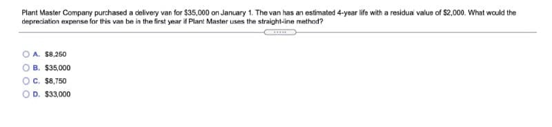 Plant Master Company purchased a delivery van for $35,000 on January 1. The van has an estimated 4-year life with a residua value of $2,000. What would the
depreciation expense for this van be in the first year if Plant Master uses the straight-line method?
O A. $8,250
O B. $35,000
OC. $8,750
O D. $33,000
