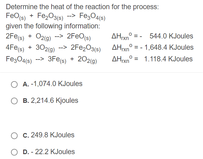 Determine the heat of the reaction for the process:
FeO(s) + Fe,O3(s) --> Fe;O4(s)
given the following information:
2Fe(s) + O2(g) --> 2FEO(s)
+ 302(g) --> 2FE2O3(s)
FezO4(6s)
AHrxn° = - 544.0 KJoules
AHrxn° = - 1,648.4 KJoules
--> 3Fe(s) +
202(g)
AHxn° = 1.118.4 KJoules
A. -1,074.0 KJoules
B. 2,214.6 Kjoules
O C. 249.8 KJoules
D. - 22.2 KJoules
