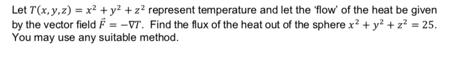 Let T(x, y,z) = x² + y² + z² represent temperature and let the 'flow' of the heat be given
by the vector field F = –VT. Find the flux of the heat out of the sphere x² + y² + z² = 25.
You may use any suitable method.
