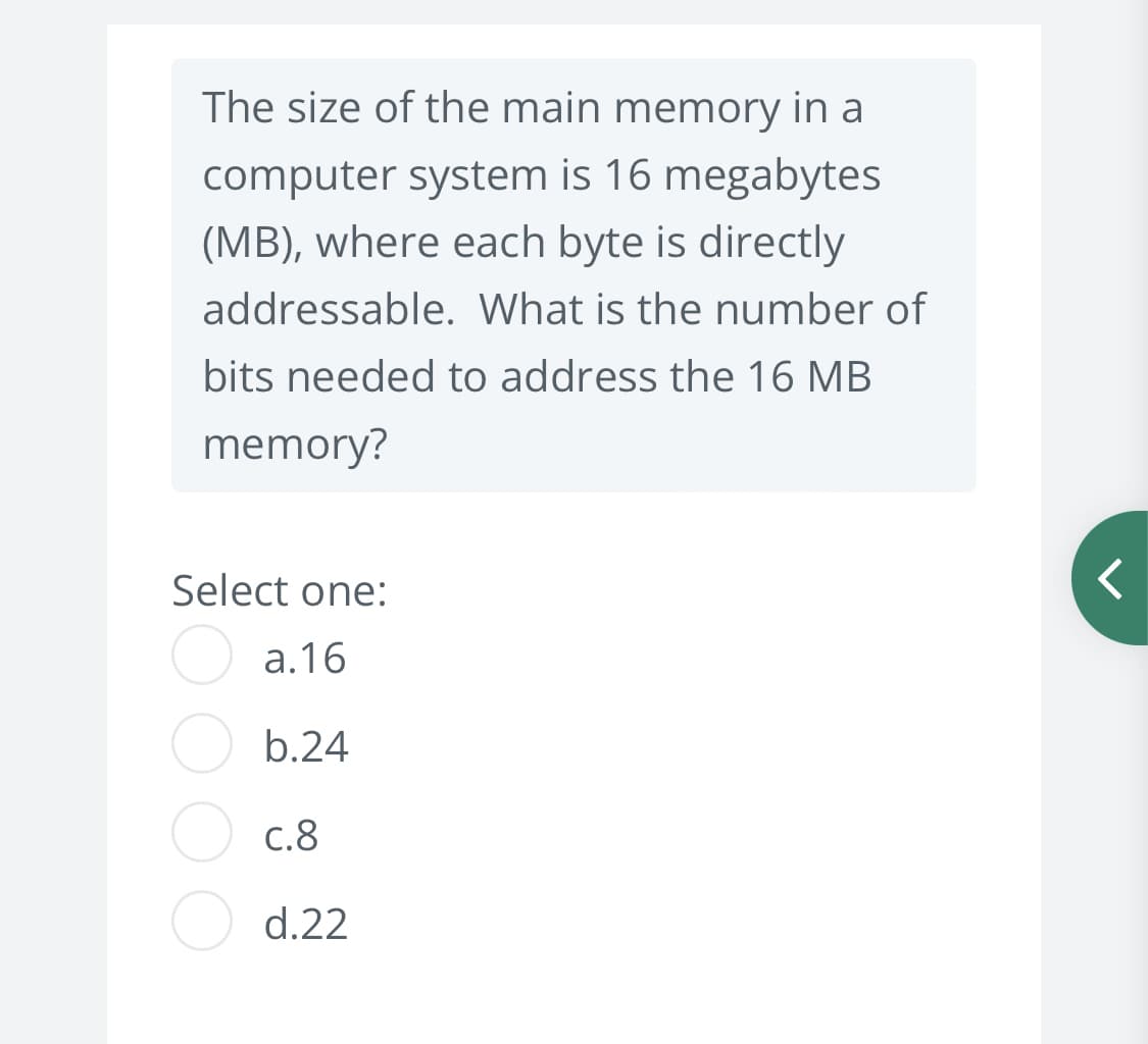 The size of the main memory in a
computer system is 16 megabytes
(MB), where each byte is directly
addressable. What is the number of
bits needed to address the 16 MB
memory?
Select one:
а.16
b.24
С.8
d.22
