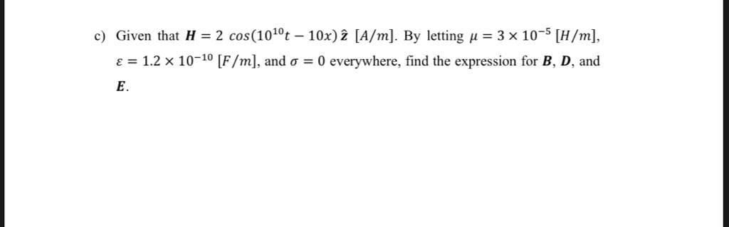 c) Given that H = 2 cos(1010t - 10x) 2 [A/m]. By letting u = 3 x 10-5 [H/m],
ɛ = 1.2 x 10-10 [F/m], and o = 0 everywhere, find the expression for B, D, and
E.
