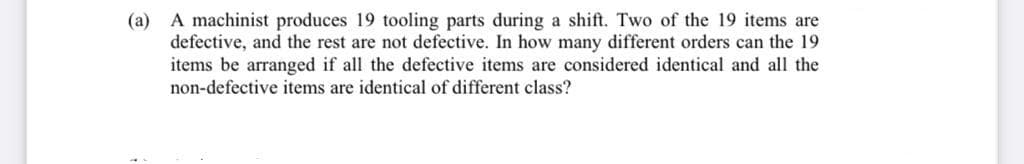 (a) A machinist produces 19 tooling parts during a shift. Two of the 19 items are
defective, and the rest are not defective. In how many different orders can the 19
items be arranged if all the defective items are considered identical and all the
non-defective items are identical of different class?
