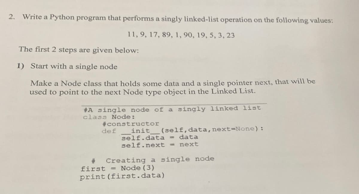 2.
Write a Python program that performs a singly linked-list operation on the following values:
11,9, 17, 89, 1, 90, 19, 5, 3, 23
The first 2 steps are given below:
1) Start with a single node
Make a Node class that holds some data and a single pointer next, that will be
used to point to the next Node type object in the Linked List.
#A single node of a singly linked list
class Node:
#constructor
def
(self, data,next=None):
init
self.data = data
self.next = next
#3
first = Node (3)
print (first.data)
Creating a single node
