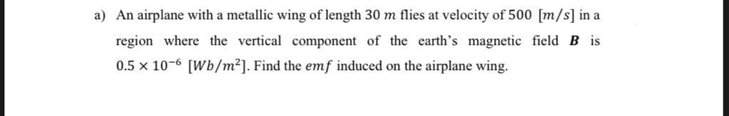 a) An airplane with a metallic wing of length 30 m flies at velocity of 500 [m/s] in a
region where the vertical component of the earth's magnetic field B is
0.5 x 10-6 [Wb/m2]. Find the emf induced on the airplane wing.
