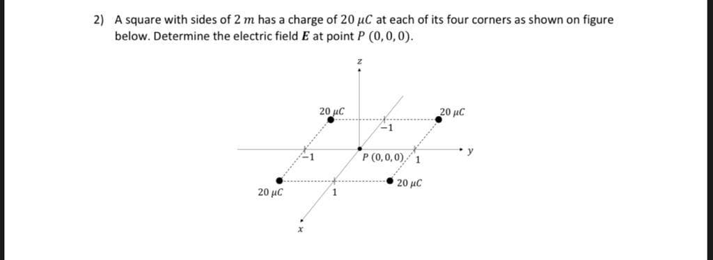 2) A square with sides of 2 m has a charge of 20 µC at each of its four corners as shown on figure
below. Determine the electric field E at point P (0,0,0).
20 µC
20 μC
y
P (0,0,0),1
20 μC
20 μC
1
