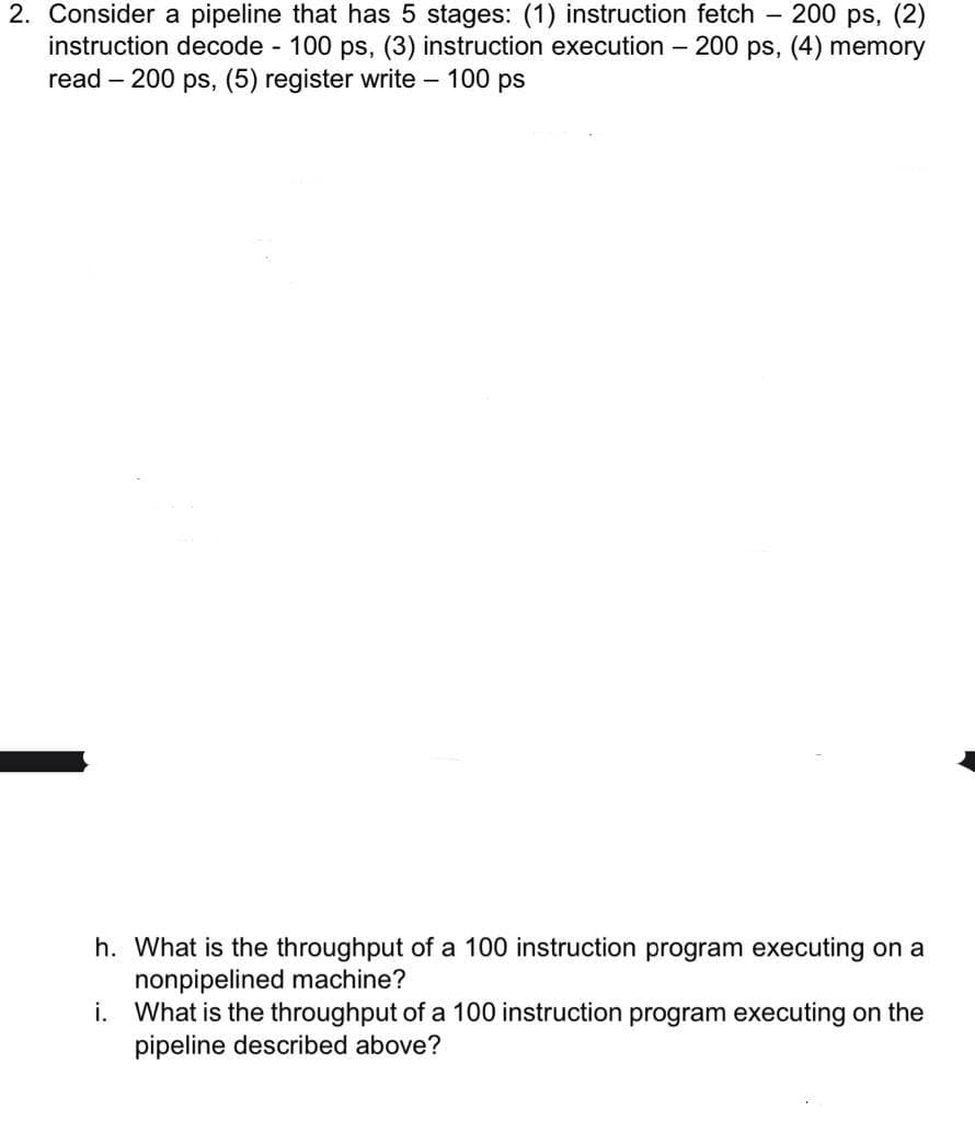 200 ps, (2)
2. Consider a pipeline that has 5 stages: (1) instruction fetch
instruction decode 100 ps, (3) instruction execution - 200 ps, (4) memory
read – 200 ps, (5) register write – 100 ps
h. What is the throughput of a 100 instruction program executing on a
nonpipelined machine?
i. What is the throughput of a 100 instruction program executing on the
pipeline described above?
