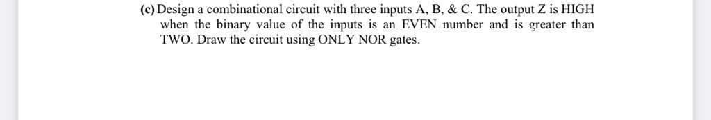 (c) Design a combinational circuit with three inputs A, B, & C. The output Z is HIGH
when the binary value of the inputs is an EVEN number and is greater than
TWO. Draw the circuit using ONLY NOR gates.
