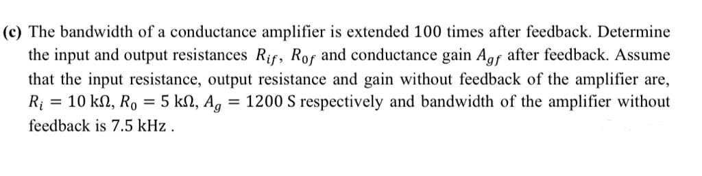 (c) The bandwidth of a conductance amplifier is extended 100 times after feedback. Determine
the input and output resistances Rif, Rof and conductance gain Agf after feedback. Assume
that the input resistance, output resistance and gain without feedback of the amplifier are,
R; = 10 kn, Ro = 5 kN, Ag = 1200 S respectively and bandwidth of the amplifier without
feedback is 7.5 kHz .
