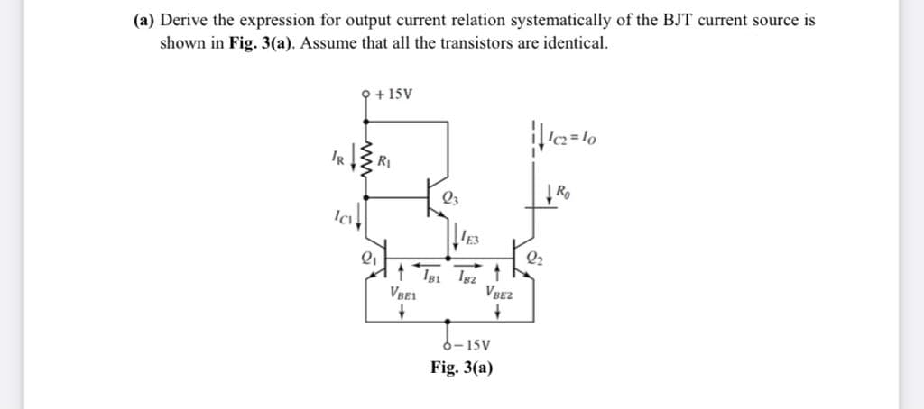 (a) Derive the expression for output current relation systematically of the BJT current source is
shown in Fig. 3(a). Assume that all the transistors are identical.
오+ 15V
Į Ro
Q3
Q2
VBE1
VBEZ
6-15V
Fig. 3(a)
