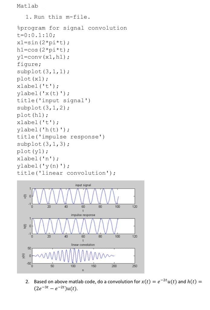 Matlab
1. Run this m-file.
%program for signal convolution
t=0:0.1:10;
x1=sin (2*pi*t);
h1=cos (2*pi*t);
yl=conv (x1, h1);
figure;
subplot (3,1,1);
plot (x1);
xlabel ('t');
ylabel ('x (t)');
title ('input signal')
subplot (3,1,2);
plot (h1);
xlabel ('t');
ylabel ('h (t)');
title ('impulse response')
subplot (3,1, 3);
plot (y1);
xlabel ('n');
ylabel ('y (n)');
title ('linear convolution');
input signal
ww
20
40
60
80
100
120
impulse response
Wwww
20
40
60
80
100
120
linear convolution
wWwwwm
50
50
100
150
200
250
2. Based on above matlab code, do a convolution for x(t) = e-2tu(t) and h(t) =
(2e-3t – e-2t)u(t).
