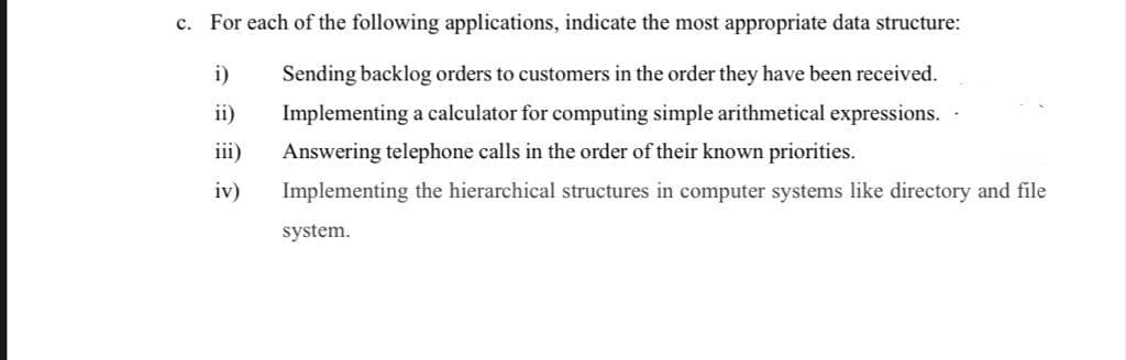 c. For each of the following applications, indicate the most appropriate data structure:
i)
Sending backlog orders to customers in the order they have been received.
ii)
Implementing a calculator for computing simple arithmetical expressions.
iii)
Answering telephone calls in the order of their known priorities.
iv)
Implementing the hierarchical structures in computer systems like directory and file
system.
