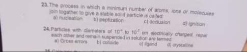 23. The process in which a minimum number of atoms, ions or molecules
join togather to give a stable solid particle is called
a) nucleation
b) peptization
c) occlusion
d) ignition
24.Particles with diameters of 10 to 10 cm electrically charged repel
each other and remain suspended in solution are termed
a) Gross errors b) colloide
c) ligand
d) crystalline
34. Calm