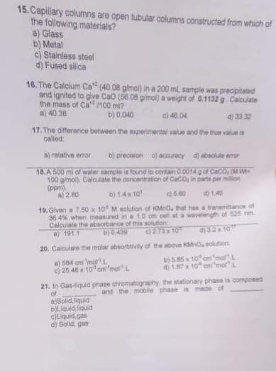 15. Capillary columns are open tubular columns constructed from which of
the following materials?
a) Glass
b) Metal
c) Stainless steel
d) Fused silica
16. The Calcium Ca2 (40.08 g/mol) in a 200 ml sample was precipitated
and ignited to give CaO (56.08 g/mol) a weight of 0.1132 g Calculate
the mass of Ca/100 ml?
a) 40.38
b) 0,040
c) 46.04
d) 33.32
17. The difference between the experimental value and the true value is
called:
a) relative error b) precision c) accuracy d) absolute error
18.A 500 ml of water sample is found to contain 0.0014 g of CaCO (M Wt
100 g/mol). Calculate the concentration of CaCO, in parts per million
(ppm).
a) 2.80
b) 1.4 x 10²
c) 5.60
d) 1.40
19. Given a 7.50 x 10 M solution of KMnO, that has a transmittance of
36.4% when measured in a 1.0 cm cell at a wavelength of 525 nm.
Calculate the absorbance of this solution
a) 191.1
b) 0.439
c) 273x10
d) 32 x 10
20. Calculate the molar absorbtivity of the above KMnO, solution:
a) 584 cm'mol L
b) 585 x 10 cmmor L
c) 25.48 x 10 cm'mol L
d) 1.87 x 10 cm mot
21. In Gas-liquid phase chromatography, the stationary phase is composed
and the mobile phase is made of
of
a Solid liquid
b)Liquid liquid
c)Liquid gas
d) Solid, gas