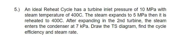 5.) An ideal Reheat Cycle has a turbine inlet pressure of 10 MPa with
steam temperature of 400C. The steam expands to 5 MPa then it is
reheated to 400C. After expanding in the 2nd turbine, the steam
enters the condenser at 7 kPa. Draw the TS diagram, find the cycle
efficiency and steam rate.
