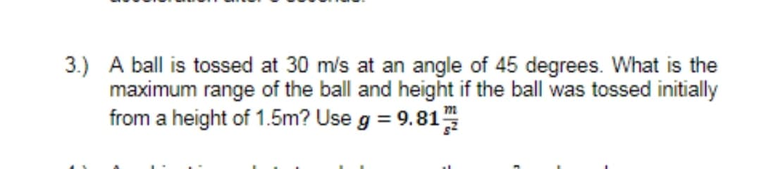 3.) A ball is tossed at 30 m/s at an angle of 45 degrees. What is the
maximum range of the ball and height if the ball was tossed initially
from a height of 1.5m? Use g = 9.81
%3D
