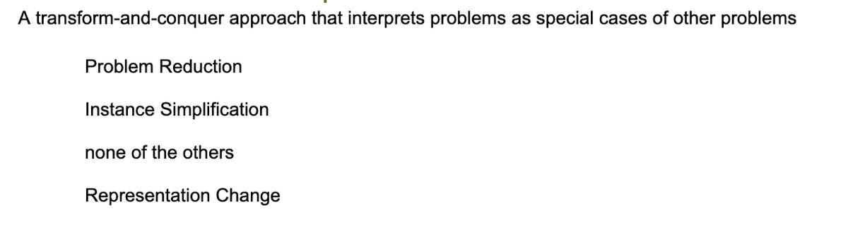 A transform-and-conquer approach that interprets problems as special cases of other problems
Problem Reduction
Instance Simplification
none of the others
Representation Change
