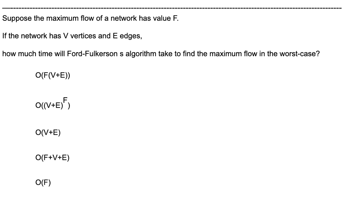 Suppose the maximum flow of a network has value F.
If the network has V vertices and E edges,
how much time will Ford-Fulkerson s algorithm take to find the maximum flow in the worst-case?
O(F(V+E))
O((V+E)")
O(V+E)
O(F+V+E)
O(F)
