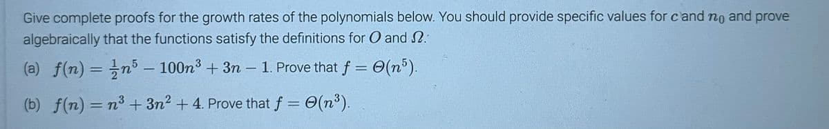 Give complete proofs for the growth rates of the polynomials below. You should provide specific values for cand no and prove
algebraically that the functions satisfy the definitions for O and 2.
(a) f(n) = n5 - 100n3 + 3n - 1. Prove that f = (n³).
(b) f(n) = n³ + 3n² + 4. Prove that f = O(n³).