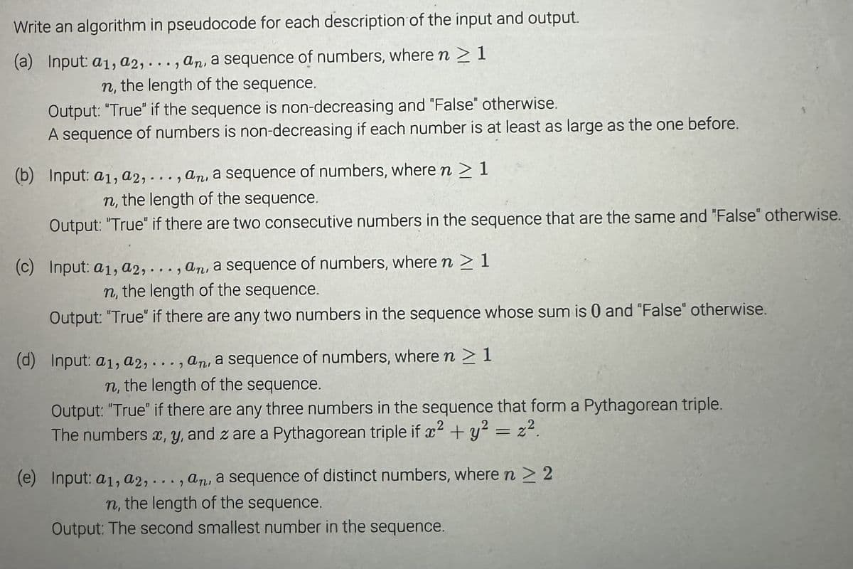 Write an algorithm in pseudocode for each description of the input and output.
(a) Input: a1, a2,..., an, a sequence of numbers, where n > 1
n, the length of the sequence.
Output: "True" if the sequence is non-decreasing and "False" otherwise.
A sequence of numbers is non-decreasing if each number is at least as large as the one before.
(b) Input: a1, a2,..., an, a sequence of numbers, where n > 1
n, the length of the sequence.
Output: "True" if there are two consecutive numbers in the sequence that are the same and "False" otherwise.
(c) Input: a1, a2,..., an, a sequence of numbers, where n > 1
n, the length of the sequence.
Output: "True" if there are any two numbers in the sequence whose sum is 0 and "False" otherwise.
(d) Input: a1, a2,..., an, a sequence of numbers, where n > 1
n, the length of the sequence.
Output: "True" if there are any three numbers in the sequence that form a Pythagorean triple.
The numbers x, y, and z are a Pythagorean triple if x² + y² = 22.
(e) Input: a1, a2,..., an, a sequence of distinct numbers, where n > 2
n, the length of the sequence.
Output: The second smallest number in the sequence.