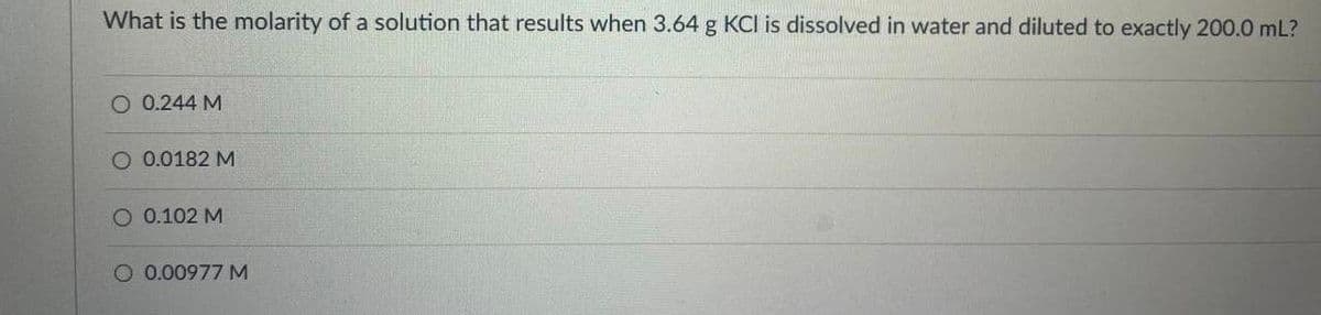 What is the molarity of a solution that results when 3.64 g KCI is dissolved in water and diluted to exactly 200.0 mL?
O 0.244 M
O 0.0182 M
O 0.102 M
O 0.00977 M
