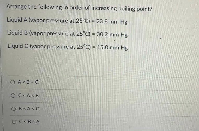 Arrange the following in order of increasing boiling point?
Liquid A (vapor pressure at 25°C) = 23.8 mm Hg
Liquid B (vapor pressure at 25°C) = 30.2 mm Hg
Liquid C (vapor pressure at 25°C) = 15.0 mm Hg
O A< B < C
O C<A < B
OB<A< C
O C<B< A
