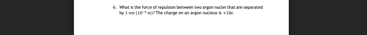 6. What is the force of repulsion between two argon nuclei that are separated
by 1 nm (10-9 m)? The charge on an argon nucleus is +18e.
