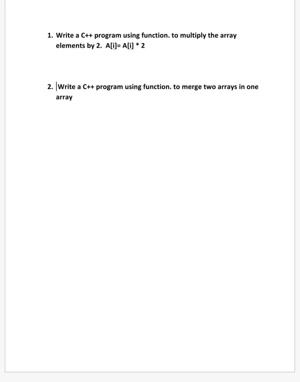 1. Write a C++ program using function. to multiply the array
elements by 2. A[i]= A[i] * 2
2. Write a C++ program using function. to merge two arrays in one
array
