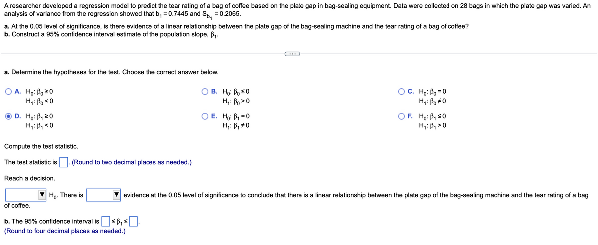 A researcher developed a regression model to predict the tear rating of a bag of coffee based on the plate gap in bag-sealing equipment. Data were collected on 28 bags in which the plate gap was varied. An
analysis of variance from the regression showed that b₁ = 0.7445 and S₁ = 0.2065.
a. At the 0.05 level of significance, is there evidence of a linear relationship between the plate gap of the bag-sealing machine and the tear rating of a bag of coffee?
b. Construct a 95% confidence interval estimate of the population slope, ß₁.
a. Determine the hypotheses for the test. Choose the correct answer below.
A. Ho: Po 20
H: Bo<0
D. Ho: B₁1 20
H₁: B₁ <0
Compute the test statistic.
The test statistic is. (Round to two decimal places as needed.)
Reach a decision.
of coffee.
Ho. There is
B. Ho: Po ≤0
H: Bo>0
b. The 95% confidence interval is ≤B₁ ≤
(Round to four decimal places as needed.)
O E. Ho: P₁ = 0
H₁: B₁ #0
O C. Ho: Po=0
H: Bo #0
OF. Ho: B₁ ≤0
H₁: B₁ >0
evidence at the 0.05 level of significance to conclude that there is a linear relationship between the plate gap of the bag-sealing machine and the tear rating of a bag