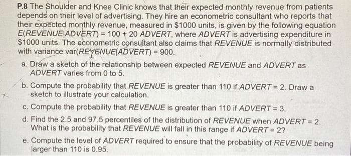 P.8 The Shoulder and Knee Clinic knows that their expected monthly revenue from patients
depends on their level of advertising. They hire an econometric consultant who reports that
their expected monthly revenue, measured in $1000 units, is given by the following equation
E(REVENUE ADVERT) = 100 + 20 ADVERT, where ADVERT is advertising expenditure in
$1000 units. The econometric consultant also claims that REVENUE is normally distributed
with variance var(REVENUE(ADVERT) = 900.
a. Draw a sketch of the relationship between expected REVENUE and ADVERT as
ADVERT varies from 0 to 5.
b. Compute the probability that REVENUE is greater than 110 if ADVERT = 2. Draw a
sketch to illustrate your calculation.
c. Compute the probability that REVENUE is greater than 110 if ADVERT = 3.
d. Find the 2.5 and 97.5 percentiles of the distribution of REVENUE when ADVERT = 2.
What is the probability that REVENUE will fall in this range if ADVERT = 2?
e. Compute the level of ADVERT required to ensure that the probability of REVENUE being
larger than 110 is 0.95.