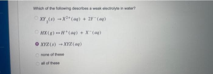 Which of the following describes a weak electrolyte in water?
XY (s) →X²+ (aq) + 2Y-(ag)
HX (g) →H(aq) + X-(aq)
O XYZ (s) →XYZ (aq)
none of these
all of these