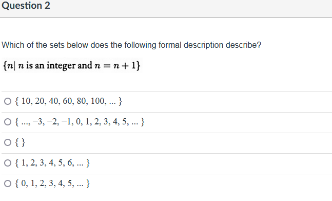 Question 2
Which of the sets below does the following formal description describe?
{nn is an integer and n = n + 1}
O { 10, 20, 40, 60, 80, 100, ... }
O {..., -3, -2, -1, 0, 1, 2, 3, 4, 5, ...}
0 {}
O { 1, 2, 3, 4, 5, 6, ...}
O {0, 1, 2, 3, 4, 5, ... }