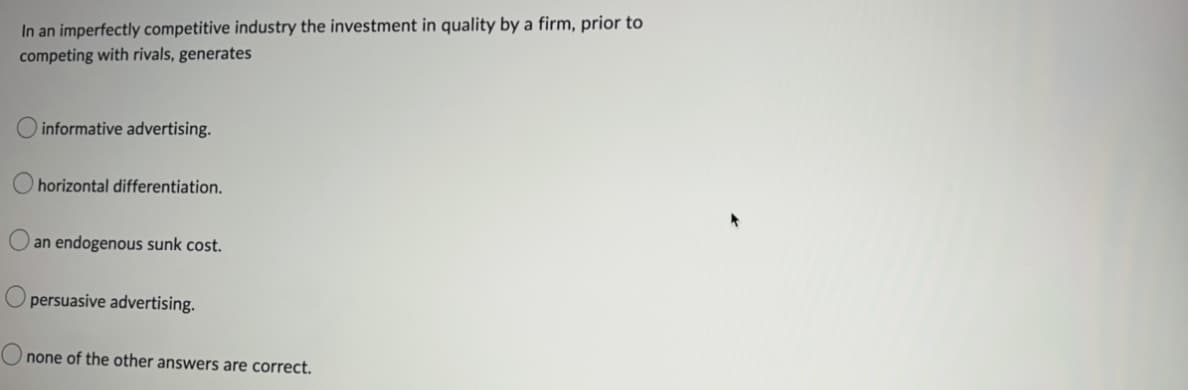 In an imperfectly competitive industry the investment in quality by a firm, prior to
competing with rivals, generates
informative advertising.
horizontal differentiation.
an endogenous sunk cost.
persuasive advertising.
none of the other answers are correct.