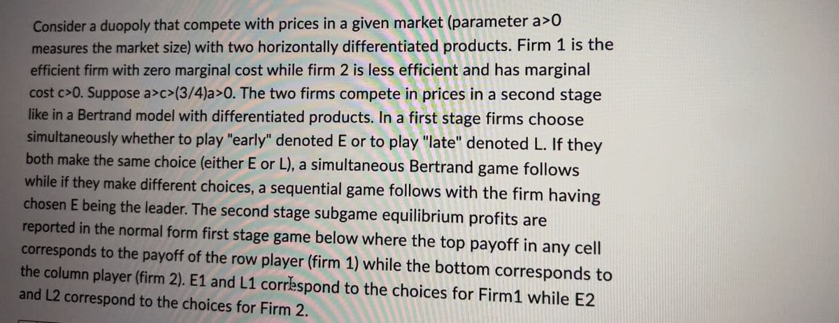 Consider a duopoly that compete with prices in a given market (parameter a>0
measures the market size) with two horizontally differentiated products. Firm 1 is the
efficient firm with zero marginal cost while firm 2 is less efficient and has marginal
cost c>0. Suppose a>c>(3/4)a>0. The two firms compete in prices in a second stage
like in a Bertrand model with differentiated products. In a first stage firms choose
simultaneously whether to play "early" denoted E or to play "late" denoted L. If they
both make the same choice (either E or L), a simultaneous Bertrand game follows
while if they make different choices, a sequential game follows with the firm having
chosen E being the leader. The second stage subgame equilibrium profits are
reported in the normal form first stage game below where the top payoff in any cell
corresponds to the payoff of the row player (firm 1) while the bottom corresponds to
the column player (firm 2). E1 and L1 correspond to the choices for Firm1 while E2
and L2 correspond to the choices for Firm 2.