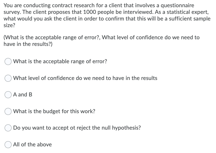 You are conducting contract research for a client that involves a questionnaire
survey. The client proposes that 1000 people be interviewed. As a statistical expert,
what would you ask the client in order to confirm that this will be a sufficient sample
size?
(What is the acceptable range of error?, What level of confidence do we need to
have in the results?)
What is the acceptable range of error?
What level of confidence do we need to have in the results
A and B
What is the budget for this work?
Do you want to accept ot reject the null hypothesis?
All of the above
