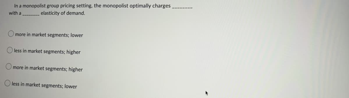 In a monopolist group pricing setting, the monopolist optimally charges
with a
elasticity of demand.
more in market segments; lower
less in market segments; higher
more in market segments; higher
less in market segments; lower
